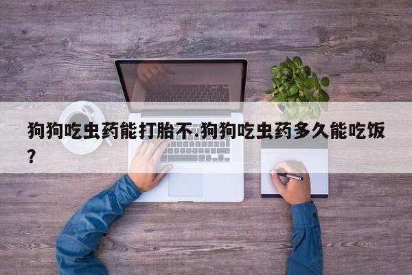 药流药联系微信狗狗吃虫药能打胎不.狗狗吃虫药多久能吃饭？
