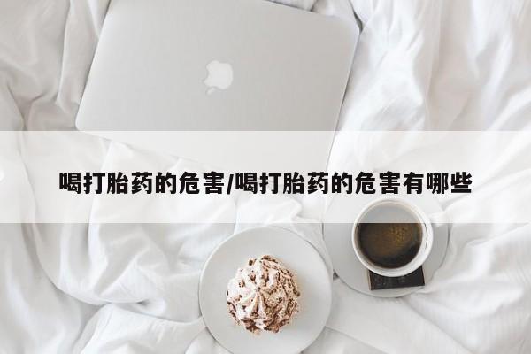 药流药联系微信喝打胎药的危害/喝打胎药的危害有哪些