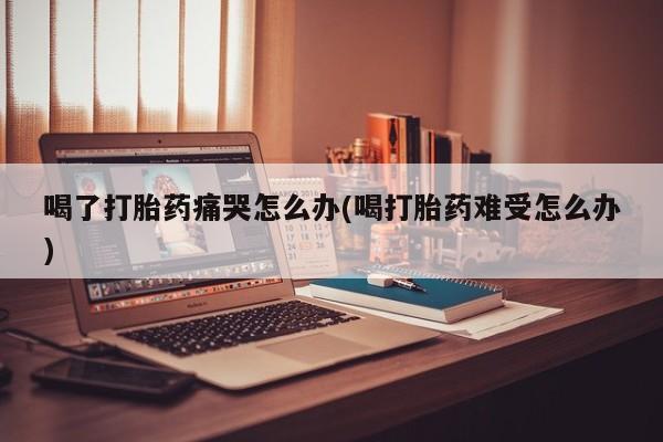 药流药联系微信喝了打胎药痛哭怎么办(喝打胎药难受怎么办)