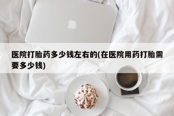 药流药联系微信医院打胎药多少钱左右的(在医院用药打胎需要多少钱)
