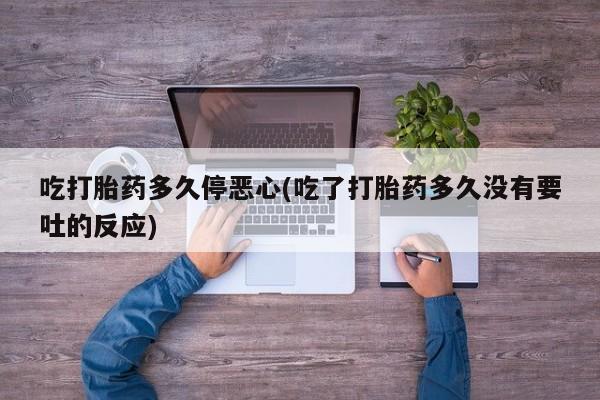 药流药联系微信吃打胎药多久停恶心(吃了打胎药多久没有要吐的反应)