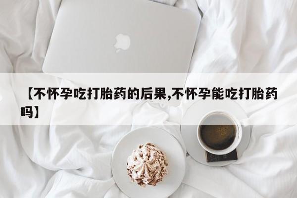 药流药联系微信【不怀孕吃打胎药的后果,不怀孕能吃打胎药吗】