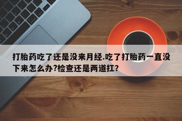 药流药联系微信打胎药吃了还是没来月经.吃了打胎药一直没下来怎么办?检查还是两道扛？