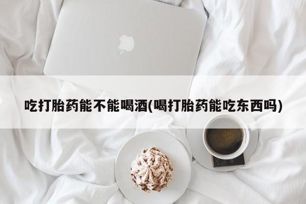 药流药联系微信吃打胎药能不能喝酒(喝打胎药能吃东西吗)