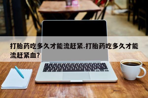 药流药联系微信打胎药吃多久才能流赶紧.打胎药吃多久才能流赶紧血？