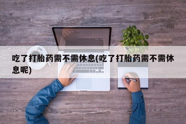 药流药联系微信吃了打胎药需不需休息(吃了打胎药需不需休息呢)