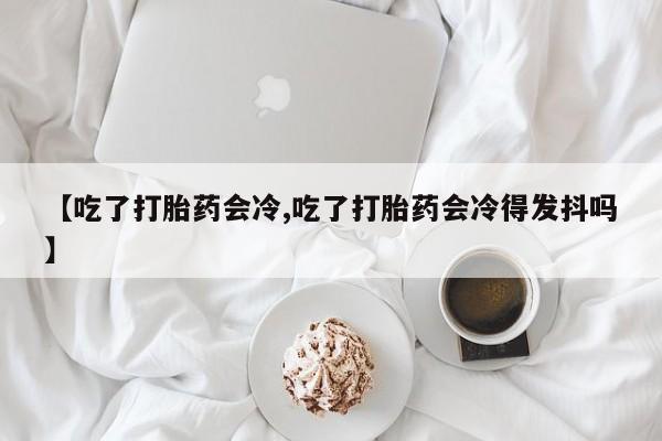 药流药联系微信【吃了打胎药会冷,吃了打胎药会冷得发抖吗】