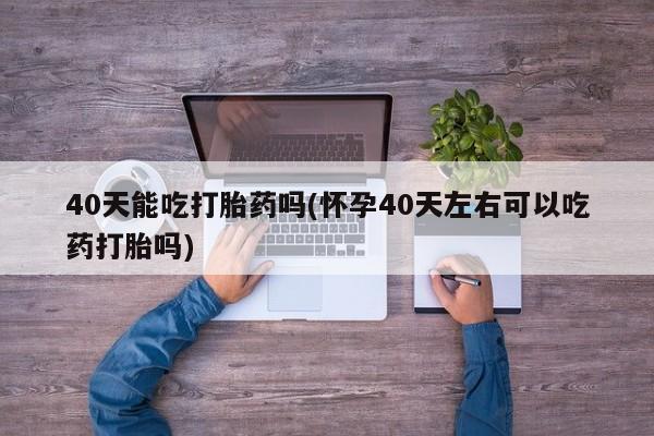 药流药联系微信40天能吃打胎药吗(怀孕40天左右可以吃药打胎吗)