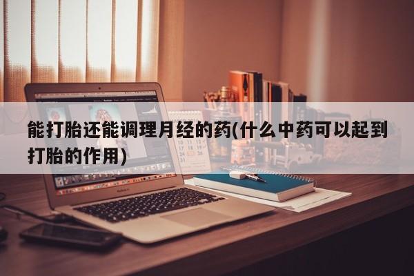 药流药联系微信能打胎还能调理月经的药(什么中药可以起到打胎的作用)