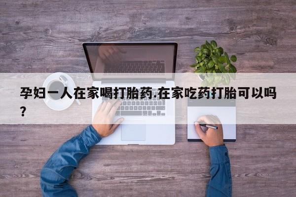 药流药联系微信孕妇一人在家喝打胎药.在家吃药打胎可以吗？