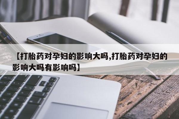 药流药联系微信【打胎药对孕妇的影响大吗,打胎药对孕妇的影响大吗有影响吗】