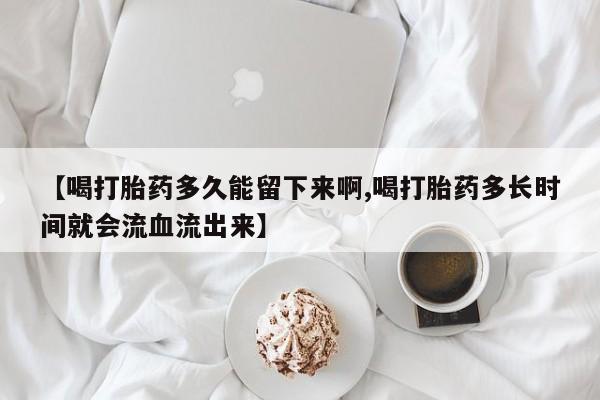 药流药联系微信【喝打胎药多久能留下来啊,喝打胎药多长时间就会流血流出来】