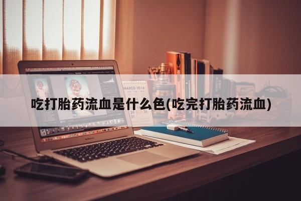 药流药联系微信吃打胎药流血是什么色(吃完打胎药流血)