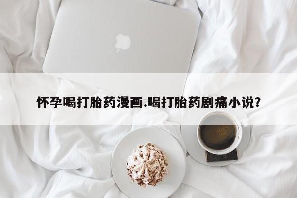 药流药联系微信怀孕喝打胎药漫画.喝打胎药剧痛小说？