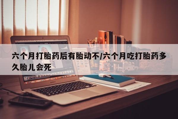 药流药联系微信六个月打胎药后有胎动不/六个月吃打胎药多久胎儿会死