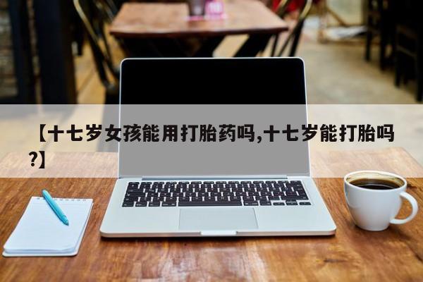 药流药联系微信【十七岁女孩能用打胎药吗,十七岁能打胎吗?】