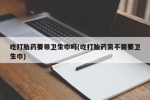 药流药联系微信吃打胎药要带卫生巾吗(吃打胎药需不需要卫生巾)