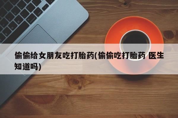 药流药联系微信偷偷给女朋友吃打胎药(偷偷吃打胎药 医生知道吗)