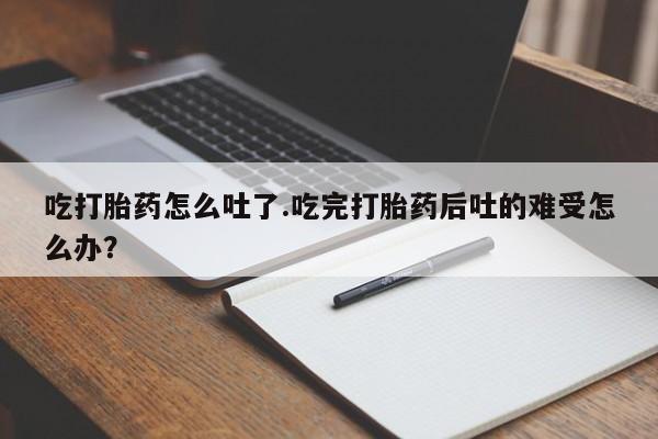 药流药联系微信吃打胎药怎么吐了.吃完打胎药后吐的难受怎么办？
