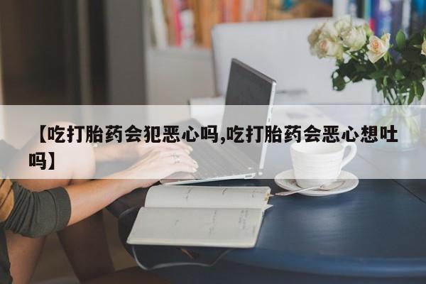 药流药联系微信【吃打胎药会犯恶心吗,吃打胎药会恶心想吐吗】
