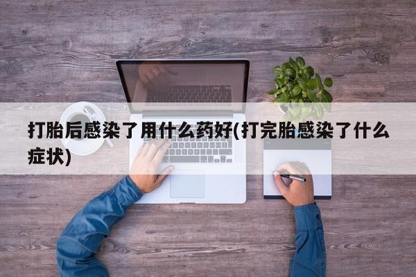 药流药联系微信打胎后感染了用什么药好(打完胎感染了什么症状)