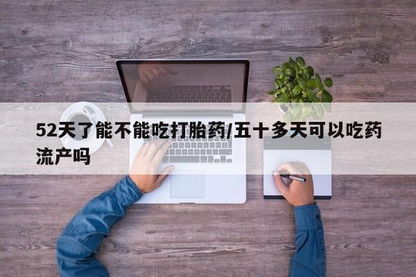 药流药联系微信52天了能不能吃打胎药/五十多天可以吃药流产吗