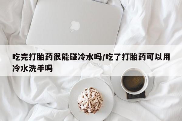 药流药联系微信吃完打胎药很能碰冷水吗/吃了打胎药可以用冷水洗手吗