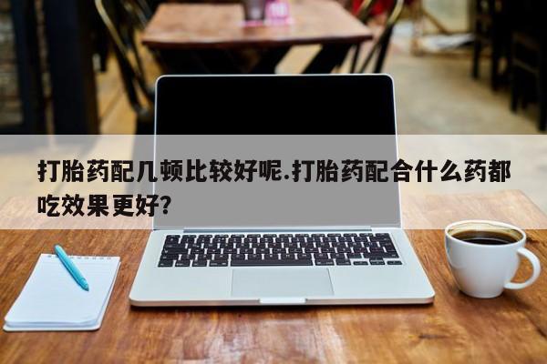 药流药联系微信打胎药配几顿比较好呢.打胎药配合什么药都吃效果更好？