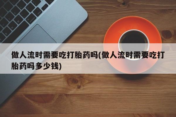药流药联系微信做人流时需要吃打胎药吗(做人流时需要吃打胎药吗多少钱)