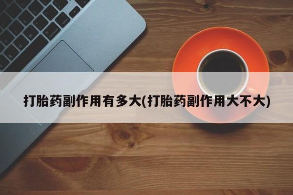 药流药联系微信打胎药副作用有多大(打胎药副作用大不大)