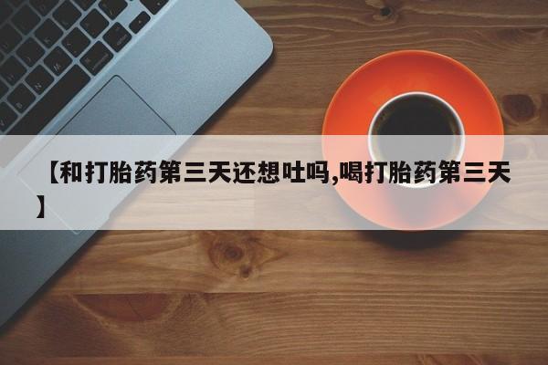 药流药联系微信【和打胎药第三天还想吐吗,喝打胎药第三天】