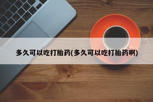 药流药联系微信多久可以吃打胎药(多久可以吃打胎药啊)