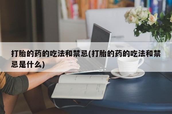 药流药联系微信打胎的药的吃法和禁忌(打胎的药的吃法和禁忌是什么)