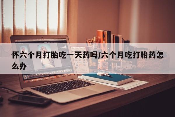 药流药联系微信怀六个月打胎吃一天药吗/六个月吃打胎药怎么办