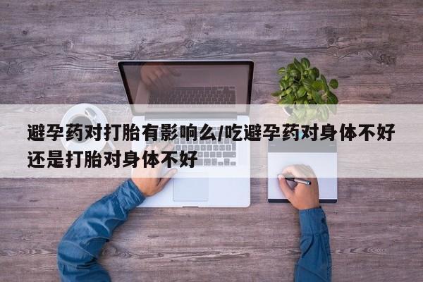 药流药联系微信避孕药对打胎有影响么/吃避孕药对身体不好还是打胎对身体不好