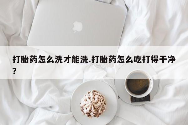 药流药联系微信打胎药怎么洗才能洗.打胎药怎么吃打得干净？