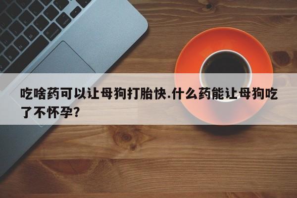 药流药联系微信吃啥药可以让母狗打胎快.什么药能让母狗吃了不怀孕？