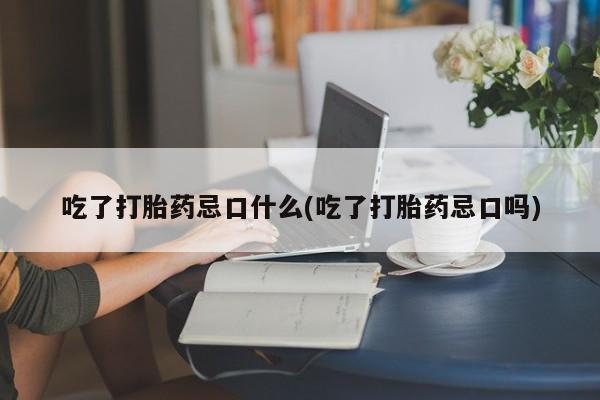 药流药联系微信吃了打胎药忌口什么(吃了打胎药忌口吗)