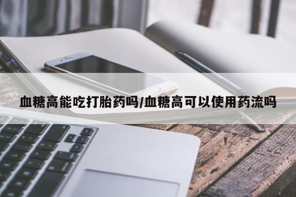 药流药联系微信血糖高能吃打胎药吗/血糖高可以使用药流吗