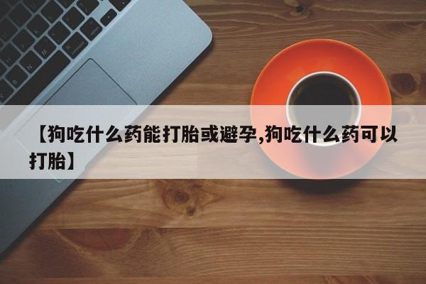 药流药联系微信【狗吃什么药能打胎或避孕,狗吃什么药可以打胎】