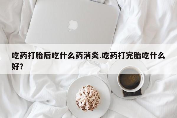 药流药联系微信吃药打胎后吃什么药消炎.吃药打完胎吃什么好?