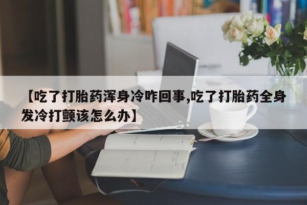 药流药联系微信【吃了打胎药浑身冷咋回事,吃了打胎药全身发冷打颤该怎么办】