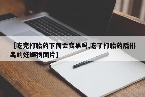 药流药联系微信【吃完打胎药下面会变黑吗,吃了打胎药后排出的妊娠物图片】
